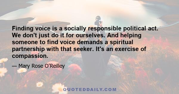 Finding voice is a socially responsible political act. We don't just do it for ourselves. And helping someone to find voice demands a spiritual partnership with that seeker. It's an exercise of compassion.