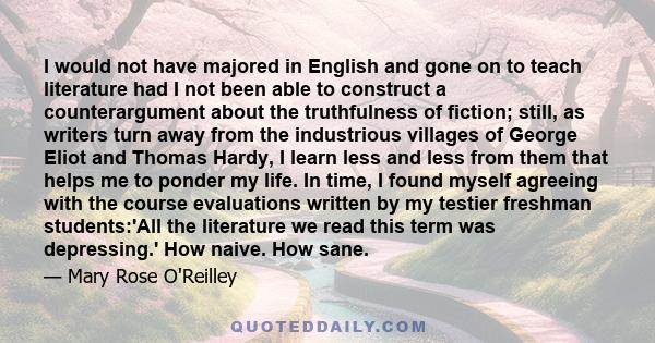 I would not have majored in English and gone on to teach literature had I not been able to construct a counterargument about the truthfulness of fiction; still, as writers turn away from the industrious villages of