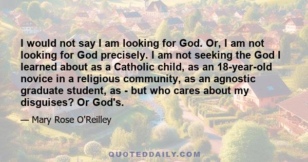 I would not say I am looking for God. Or, I am not looking for God precisely. I am not seeking the God I learned about as a Catholic child, as an 18-year-old novice in a religious community, as an agnostic graduate