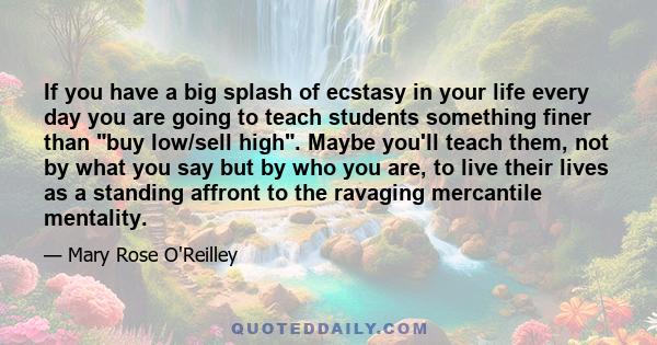 If you have a big splash of ecstasy in your life every day you are going to teach students something finer than buy low/sell high. Maybe you'll teach them, not by what you say but by who you are, to live their lives as