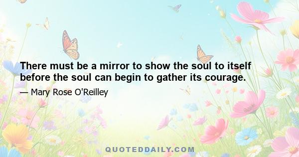 There must be a mirror to show the soul to itself before the soul can begin to gather its courage.