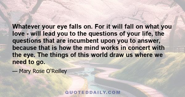 Whatever your eye falls on. For it will fall on what you love - will lead you to the questions of your life, the questions that are incumbent upon you to answer, because that is how the mind works in concert with the