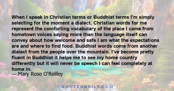 When I speak in Christian terms or Buddhist terms I'm simply selecting for the moment a dialect. Christian words for me represent the comforting vocabulary of the place I came from hometown voices saying more than the