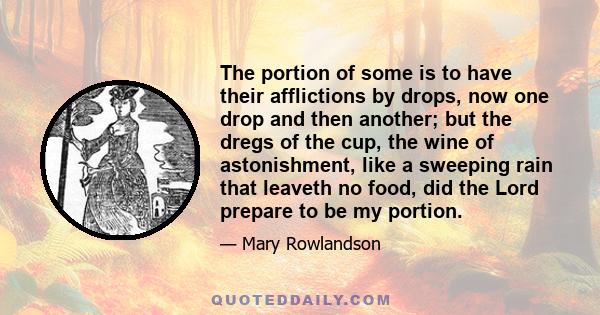 The portion of some is to have their afflictions by drops, now one drop and then another; but the dregs of the cup, the wine of astonishment, like a sweeping rain that leaveth no food, did the Lord prepare to be my