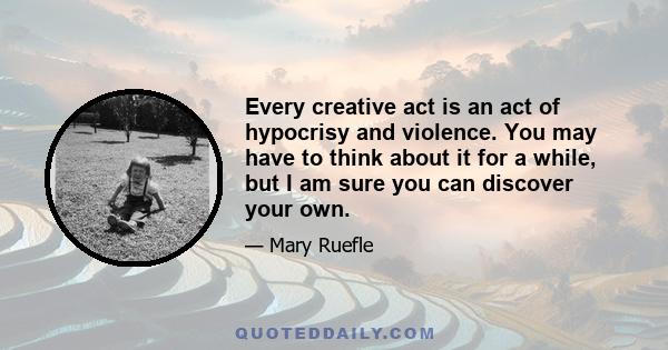 Every creative act is an act of hypocrisy and violence. You may have to think about it for a while, but I am sure you can discover your own.