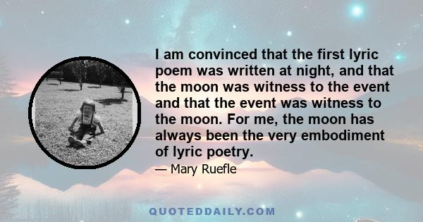 I am convinced that the first lyric poem was written at night, and that the moon was witness to the event and that the event was witness to the moon. For me, the moon has always been the very embodiment of lyric poetry.