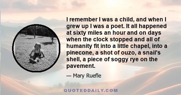 I remember I was a child, and when I grew up I was a poet. It all happened at sixty miles an hour and on days when the clock stopped and all of humanity fit into a little chapel, into a pinecone, a shot of ouzo, a