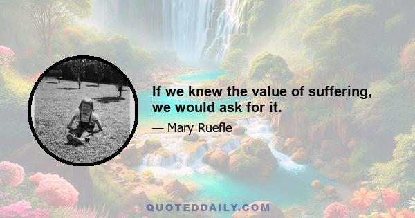 If we knew the value of suffering, we would ask for it.