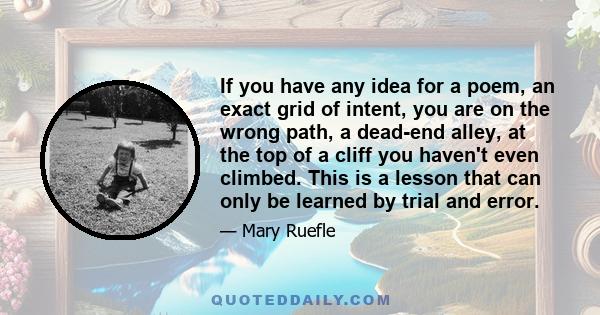 If you have any idea for a poem, an exact grid of intent, you are on the wrong path, a dead-end alley, at the top of a cliff you haven't even climbed. This is a lesson that can only be learned by trial and error.