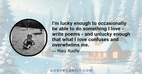 I'm lucky enough to occasionally be able to do something I love - write poems - and unlucky enough that what I love confuses and overwhelms me.