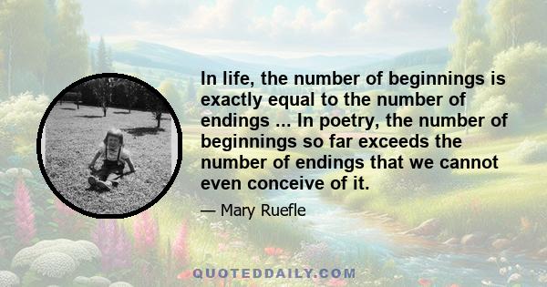 In life, the number of beginnings is exactly equal to the number of endings ... In poetry, the number of beginnings so far exceeds the number of endings that we cannot even conceive of it.