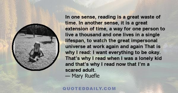 In one sense, reading is a great waste of time. In another sense, it is a great extension of time, a way for one person to live a thousand and one lives in a single lifespan, to watch the great impersonal universe at