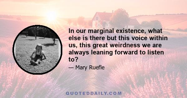 In our marginal existence, what else is there but this voice within us, this great weirdness we are always leaning forward to listen to?