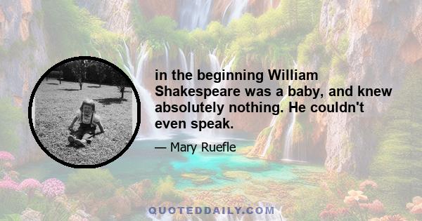 in the beginning William Shakespeare was a baby, and knew absolutely nothing. He couldn't even speak.