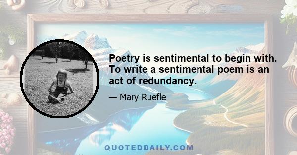 Poetry is sentimental to begin with. To write a sentimental poem is an act of redundancy.