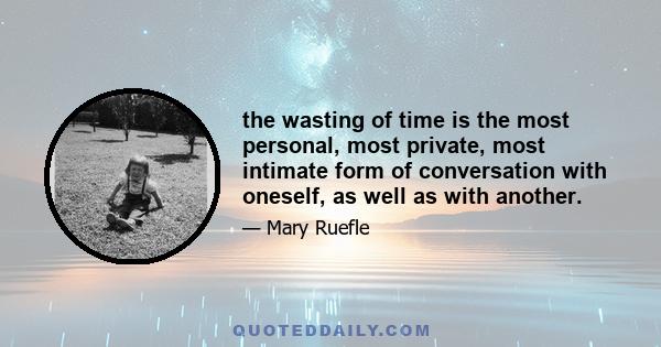 the wasting of time is the most personal, most private, most intimate form of conversation with oneself, as well as with another.