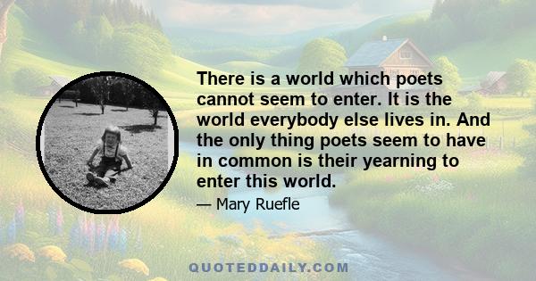 There is a world which poets cannot seem to enter. It is the world everybody else lives in. And the only thing poets seem to have in common is their yearning to enter this world.