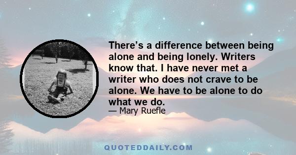 There’s a difference between being alone and being lonely. Writers know that. I have never met a writer who does not crave to be alone. We have to be alone to do what we do.