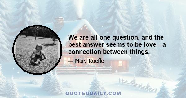 We are all one question, and the best answer seems to be love—a connection between things.