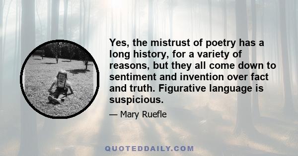 Yes, the mistrust of poetry has a long history, for a variety of reasons, but they all come down to sentiment and invention over fact and truth. Figurative language is suspicious.