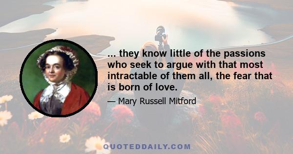 ... they know little of the passions who seek to argue with that most intractable of them all, the fear that is born of love.