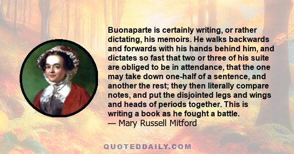 Buonaparte is certainly writing, or rather dictating, his memoirs. He walks backwards and forwards with his hands behind him, and dictates so fast that two or three of his suite are obliged to be in attendance, that the 