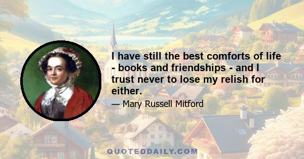 I have still the best comforts of life - books and friendships - and I trust never to lose my relish for either.