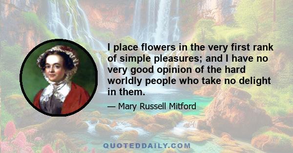 I place flowers in the very first rank of simple pleasures; and I have no very good opinion of the hard worldly people who take no delight in them.