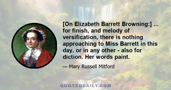 [On Elizabeth Barrett Browning:] ... for finish, and melody of versification, there is nothing approaching to Miss Barrett in this day, or in any other - also for diction. Her words paint.