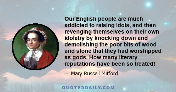 Our English people are much addicted to raising idols, and then revenging themselves on their own idolatry by knocking down and demolishing the poor bits of wood and stone that they had worshipped as gods. How many