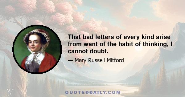 That bad letters of every kind arise from want of the habit of thinking, I cannot doubt.