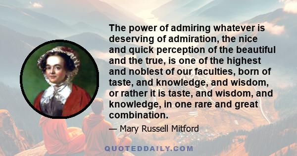 The power of admiring whatever is deserving of admiration, the nice and quick perception of the beautiful and the true, is one of the highest and noblest of our faculties, born of taste, and knowledge, and wisdom, or