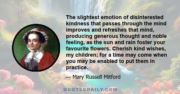 The slightest emotion of disinterested kindness that passes through the mind improves and refreshes that mind, producing generous thought and noble feeling, as the sun and rain foster your favourite flowers. Cherish