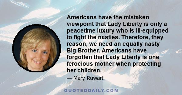 Americans have the mistaken viewpoint that Lady Liberty is only a peacetime luxury who is ill-equipped to fight the nasties. Therefore, they reason, we need an equally nasty Big Brother. Americans have forgotten that