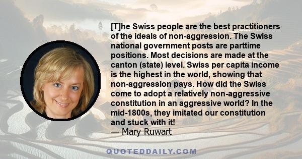 [T]he Swiss people are the best practitioners of the ideals of non-aggression. The Swiss national government posts are parttime positions. Most decisions are made at the canton (state) level. Swiss per capita income is