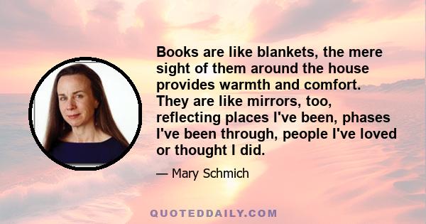 Books are like blankets, the mere sight of them around the house provides warmth and comfort. They are like mirrors, too, reflecting places I've been, phases I've been through, people I've loved or thought I did.