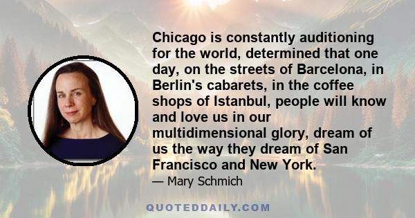 Chicago is constantly auditioning for the world, determined that one day, on the streets of Barcelona, in Berlin's cabarets, in the coffee shops of Istanbul, people will know and love us in our multidimensional glory,