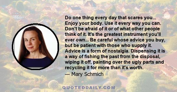 Do one thing every day that scares you... Enjoy your body. Use it every way you can. Don't be afraid of it or of what other people think of it. It's the greatest instrument you'll ever own... Be careful whose advice you 