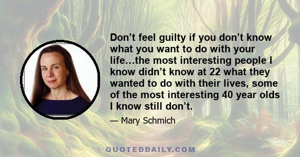 Don’t feel guilty if you don’t know what you want to do with your life…the most interesting people I know didn’t know at 22 what they wanted to do with their lives, some of the most interesting 40 year olds I know still 