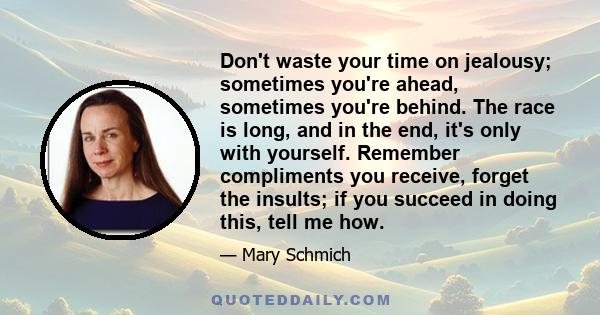 Don't waste your time on jealousy; sometimes you're ahead, sometimes you're behind. The race is long, and in the end, it's only with yourself. Remember compliments you receive, forget the insults; if you succeed in