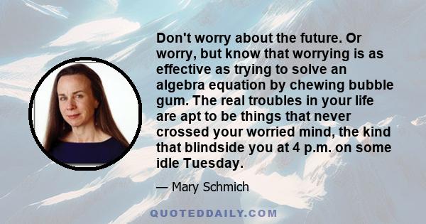 Don't worry about the future. Or worry, but know that worrying is as effective as trying to solve an algebra equation by chewing bubble gum. The real troubles in your life are apt to be things that never crossed your