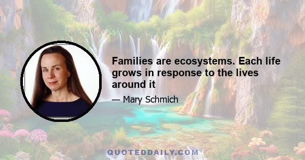 Families are ecosystems. Each life grows in response to the lives around it