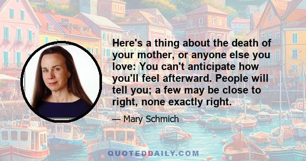 Here's a thing about the death of your mother, or anyone else you love: You can't anticipate how you'll feel afterward. People will tell you; a few may be close to right, none exactly right.