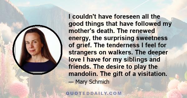 I couldn't have foreseen all the good things that have followed my mother's death. The renewed energy, the surprising sweetness of grief. The tenderness I feel for strangers on walkers. The deeper love I have for my