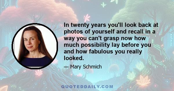 In twenty years you'll look back at photos of yourself and recall in a way you can't grasp now how much possibility lay before you and how fabulous you really looked.