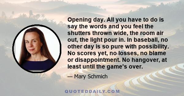 Opening day. All you have to do is say the words and you feel the shutters thrown wide, the room air out, the light pour in. In baseball, no other day is so pure with possibility. No scores yet, no losses, no blame or