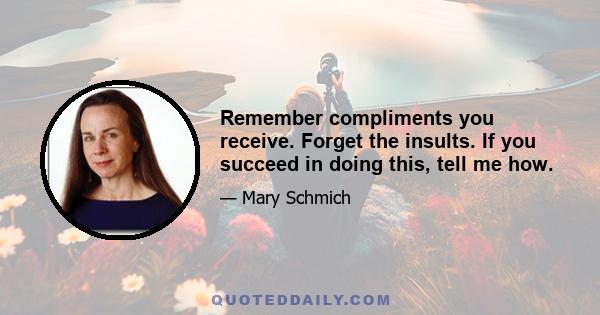 Remember compliments you receive. Forget the insults. If you succeed in doing this, tell me how.