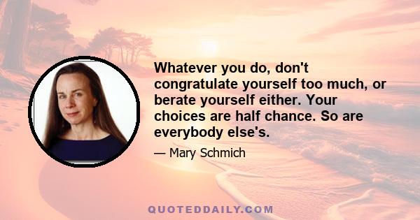 Whatever you do, don't congratulate yourself too much, or berate yourself either. Your choices are half chance. So are everybody else's.