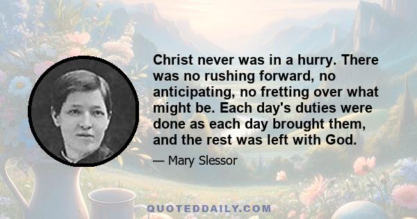 Christ never was in a hurry. There was no rushing forward, no anticipating, no fretting over what might be. Each day's duties were done as each day brought them, and the rest was left with God.