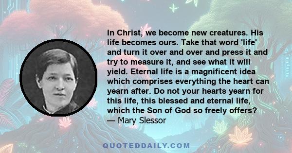 In Christ, we become new creatures. His life becomes ours. Take that word 'life' and turn it over and over and press it and try to measure it, and see what it will yield. Eternal life is a magnificent idea which